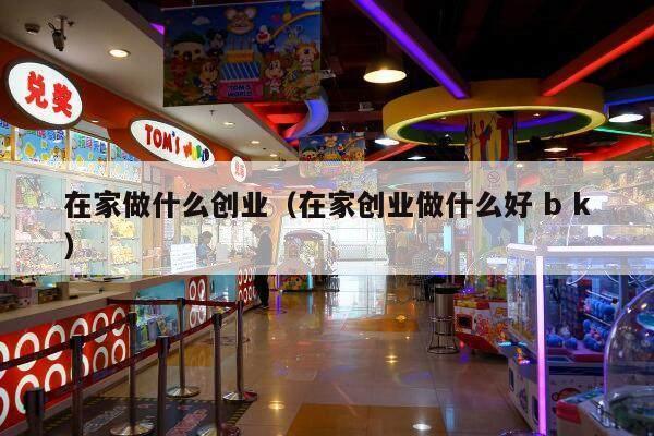 在家做什么创业（在家创业做什么好 b k）