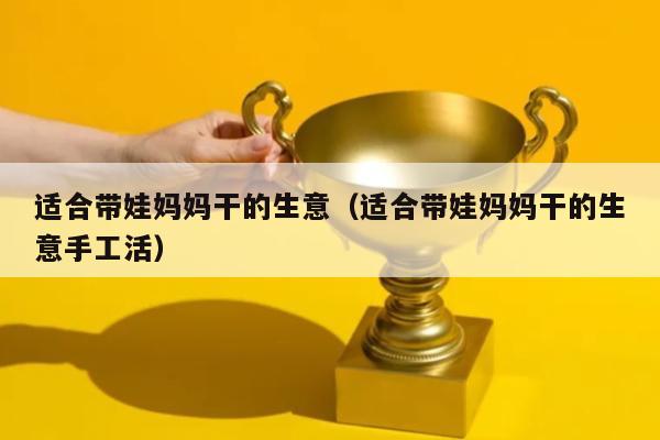 适合带娃妈妈干的生意（适合带娃妈妈干的生意手工活）