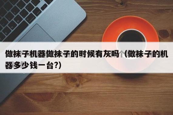 做袜子机器做袜子的时候有灰吗（做袜子的机器多少钱一台?）