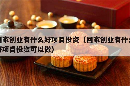 回家创业有什么好项目投资（回家创业有什么好项目投资可以做）