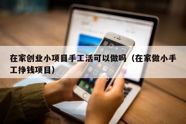 在家创业小项目手工活可以做吗（在家做小手工挣钱项目）