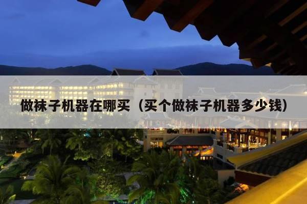 做袜子机器在哪买(买个做袜子机器多少钱)