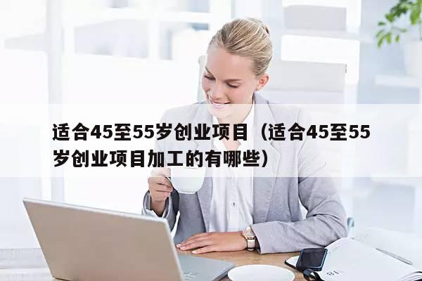 适合45至55岁创业项目（适合45至55岁创业项目加工的有哪些）