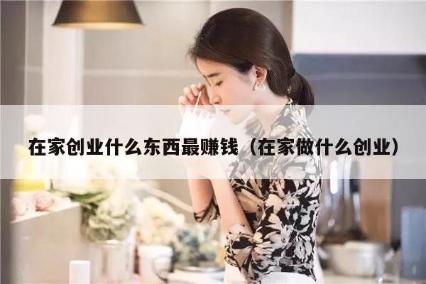 在家创业什么东西最赚钱(在家做什么创业)