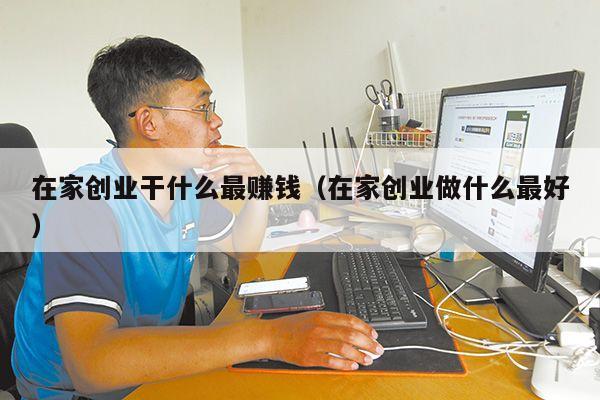 在家创业干什么最赚钱(在家创业做什么最好)