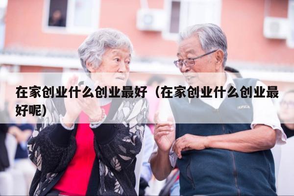 在家创业什么创业最好（在家创业什么创业最好呢）