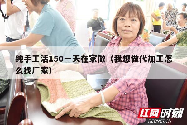 纯手工活150一天在家做（我想做代加工怎么找厂家）